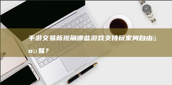 手游交易新视角：哪些游戏支持玩家间自由交易？